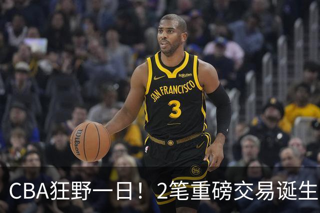 CBA狂野一日！2笔重磅交易诞生，6人完成签约，徐杰林葳互换被辟谣